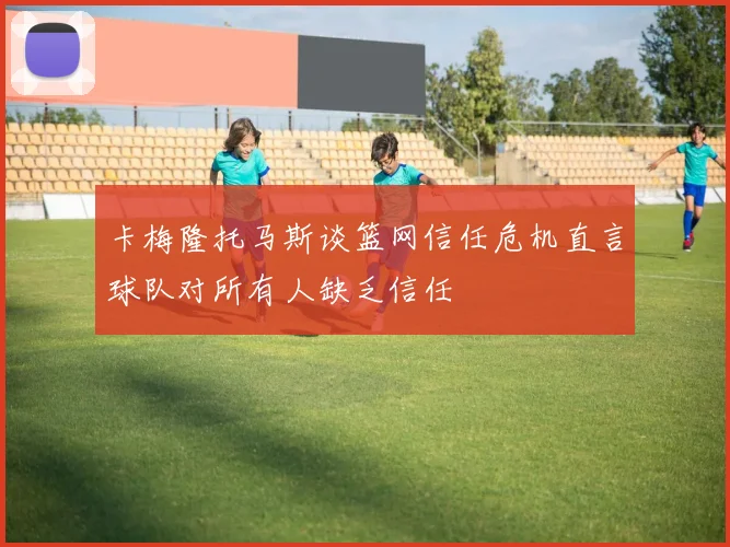 卡梅隆托马斯谈篮网信任危机直言球队对所有人缺乏信任