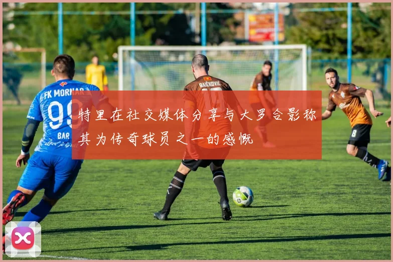 特里在社交媒体分享与大罗合影称其为传奇球员之一的感慨