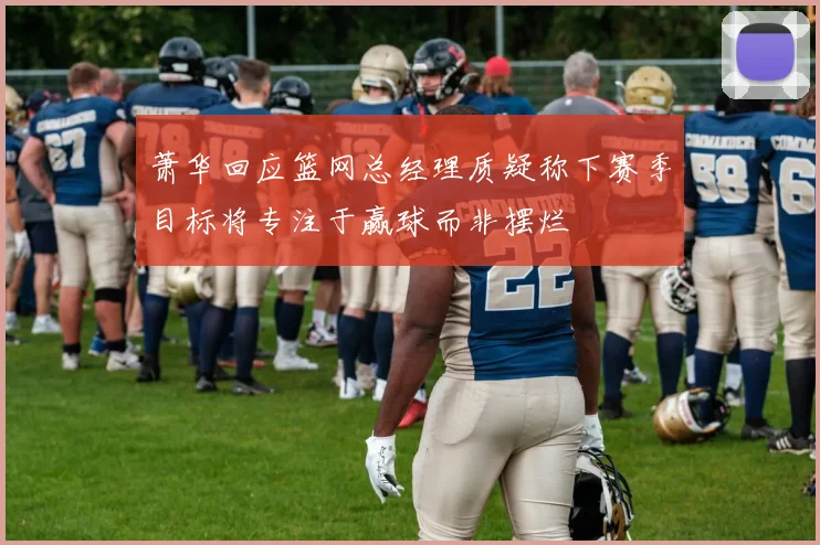 萧华回应篮网总经理质疑称下赛季目标将专注于赢球而非摆烂