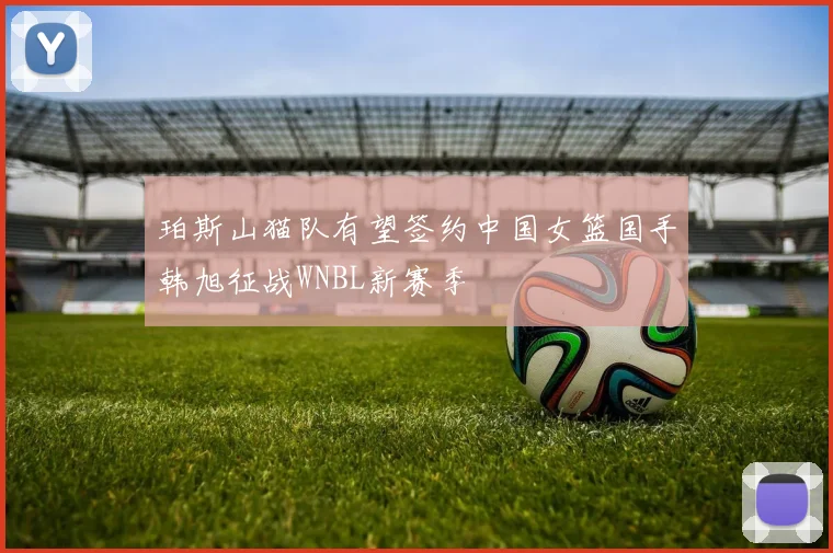 珀斯山猫队有望签约中国女篮国手韩旭征战WNBL新赛季