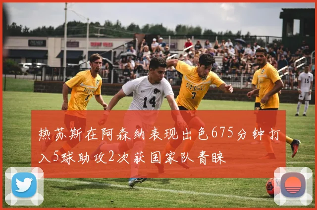 热苏斯在阿森纳表现出色675分钟打入5球助攻2次获国家队青睐