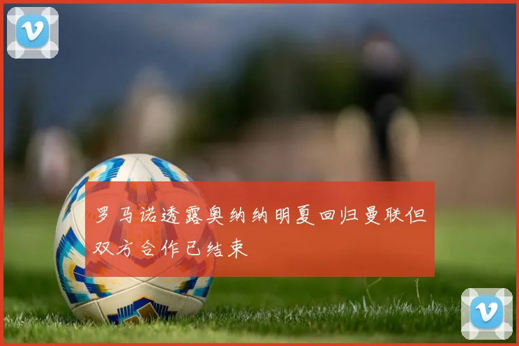罗马诺透露奥纳纳明夏回归曼联但双方合作已结束