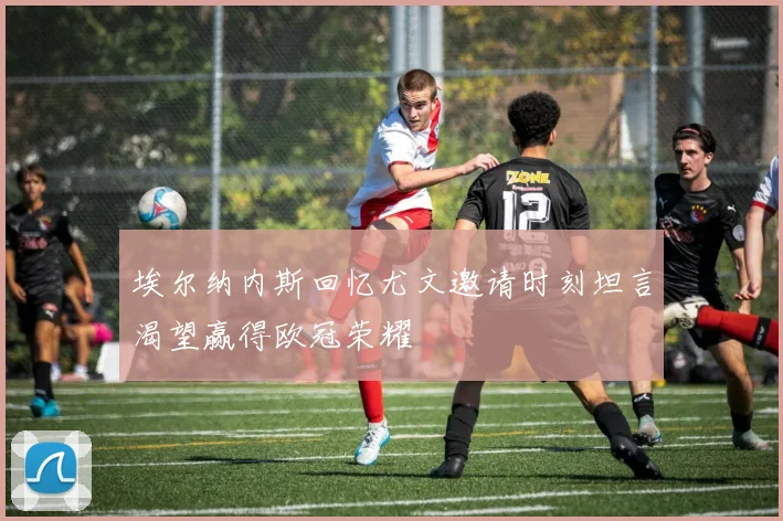 埃尔纳内斯回忆尤文邀请时刻坦言渴望赢得欧冠荣耀