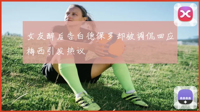 女友醉后告白德保罗却被调侃回应梅西引发热议