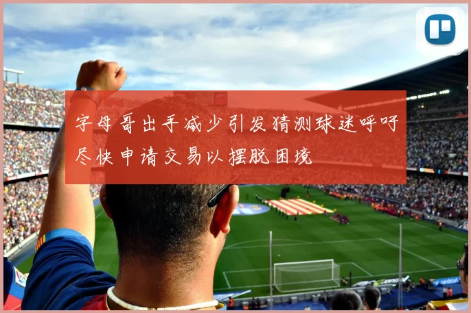 字母哥出手减少引发猜测球迷呼吁尽快申请交易以摆脱困境