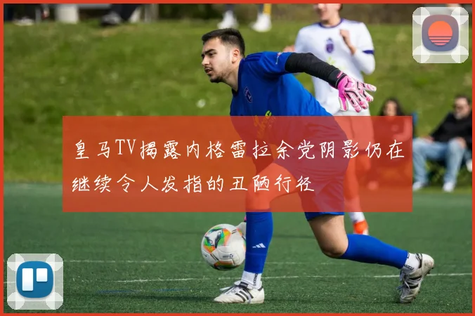 皇马TV揭露内格雷拉余党阴影仍在继续令人发指的丑陋行径