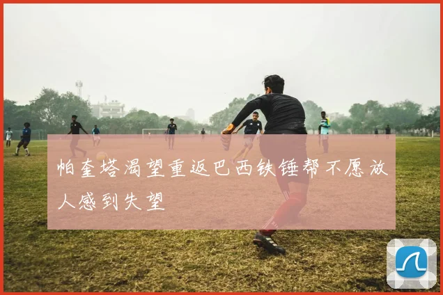 帕奎塔渴望重返巴西铁锤帮不愿放人感到失望
