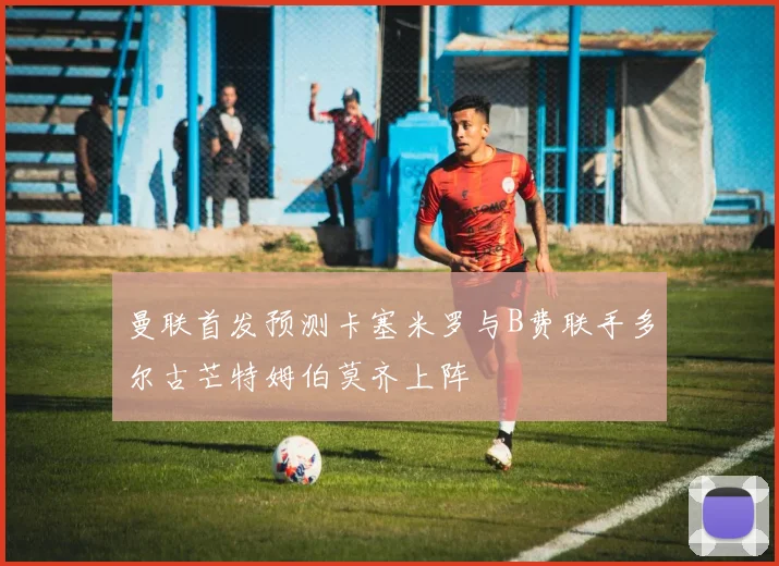 曼联首发预测卡塞米罗与B费联手多尔古芒特姆伯莫齐上阵
