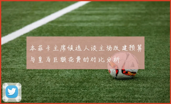 本菲卡主席候选人谈主场改建预算与皇马巨额花费的对比分析
