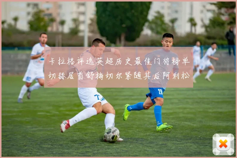 卡拉格评选英超历史最佳门将榜单切赫居首舒梅切尔紧随其后阿利松位列第三