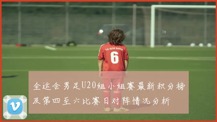 全运会男足U20组小组赛最新积分榜及第四至六比赛日对阵情况分析