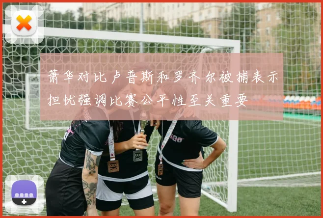 萧华对比卢普斯和罗齐尔被捕表示担忧强调比赛公平性至关重要