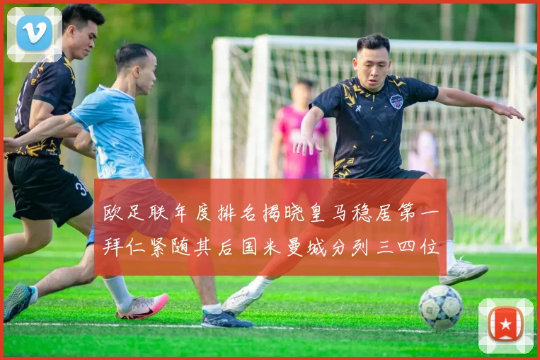 欧足联年度排名揭晓皇马稳居第一拜仁紧随其后国米曼城分列三四位