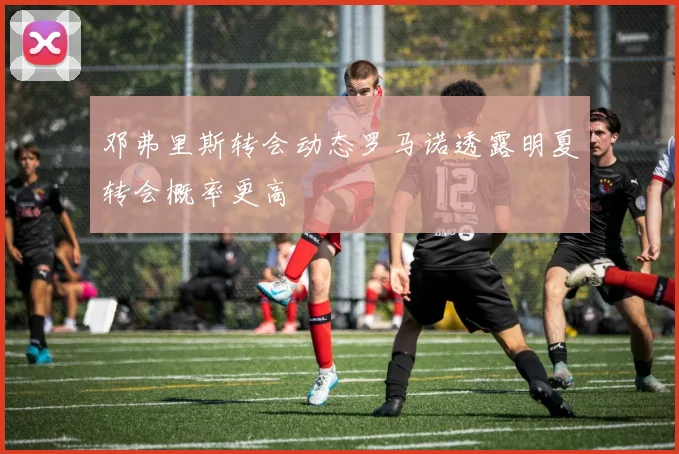 邓弗里斯转会动态罗马诺透露明夏转会概率更高