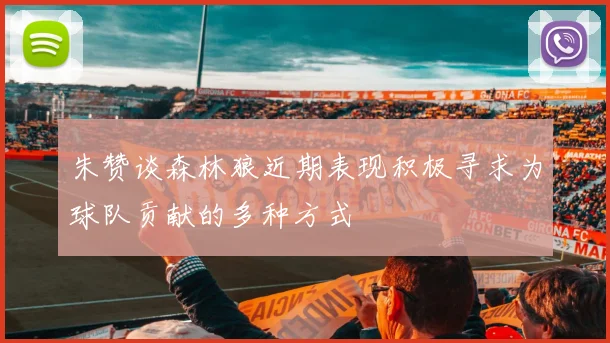 朱赞谈森林狼近期表现积极寻求为球队贡献的多种方式