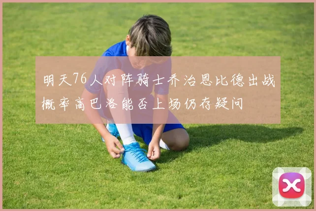 明天76人对阵骑士乔治恩比德出战概率高巴洛能否上场仍存疑问