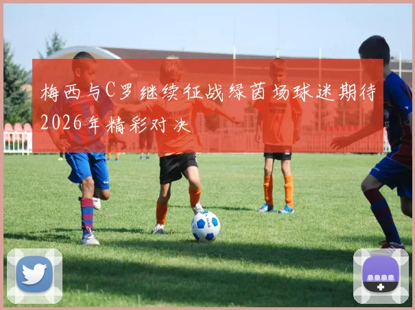 梅西与C罗继续征战绿茵场球迷期待2026年精彩对决