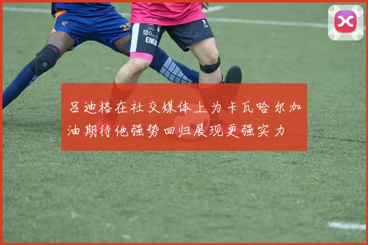 吕迪格在社交媒体上为卡瓦哈尔加油期待他强势回归展现更强实力