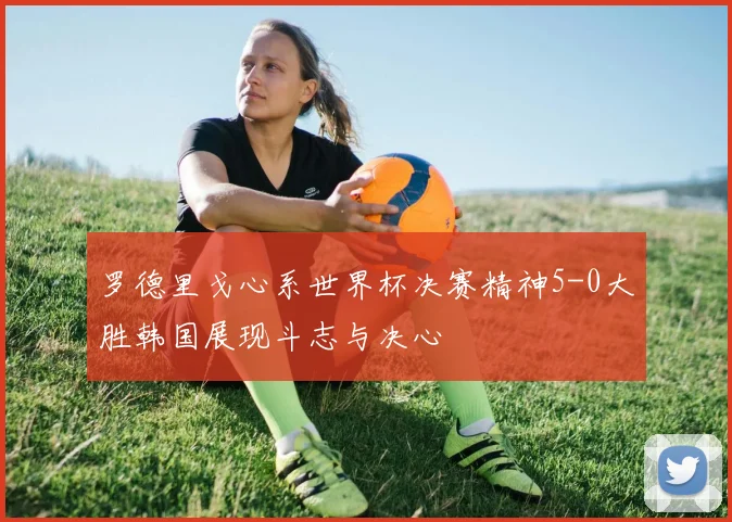 罗德里戈心系世界杯决赛精神5-0大胜韩国展现斗志与决心