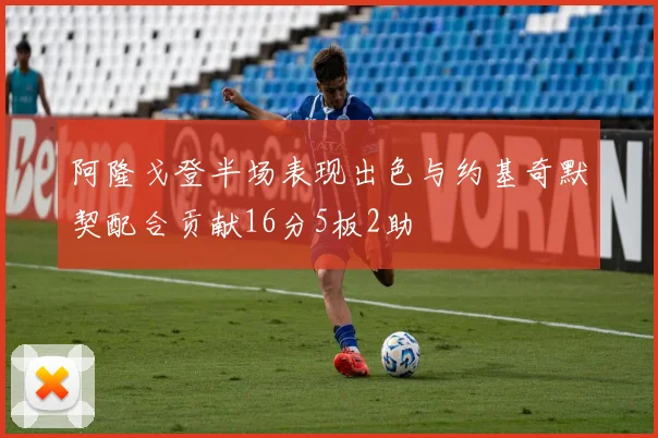 阿隆戈登半场表现出色与约基奇默契配合贡献16分5板2助