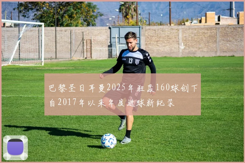 巴黎圣日耳曼2025年狂轰160球创下自2017年以来年度进球新纪录