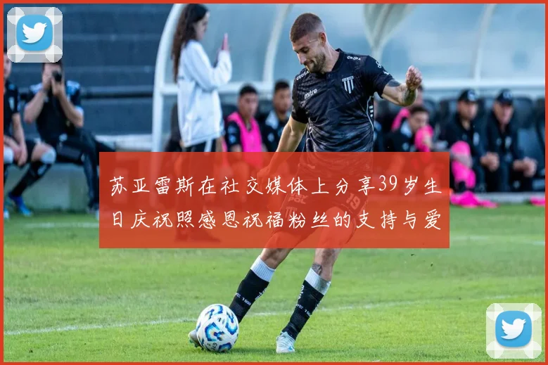 苏亚雷斯在社交媒体上分享39岁生日庆祝照感恩祝福粉丝的支持与爱护