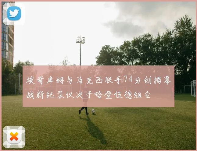 埃奇库姆与马克西联手74分创揭幕战新纪录仅次于哈登伍德组合