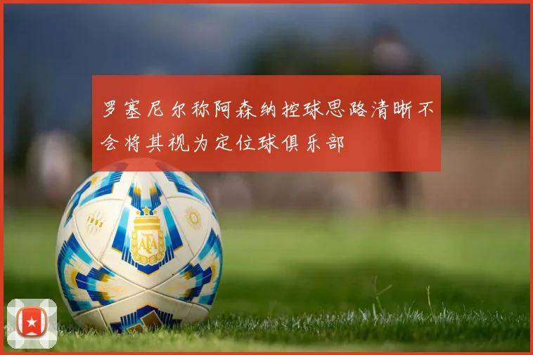 罗塞尼尔称阿森纳控球思路清晰不会将其视为定位球俱乐部