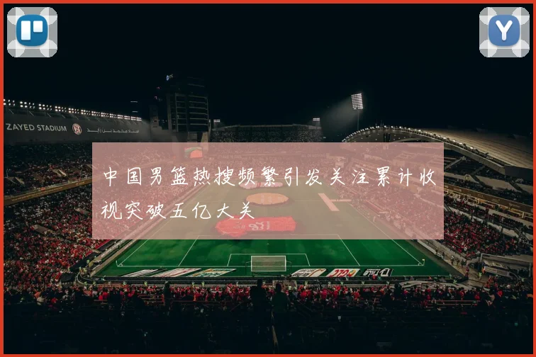 中国男篮热搜频繁引发关注累计收视突破五亿大关