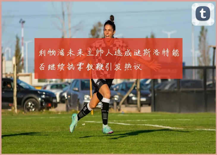 利物浦未来主帅人选成谜斯洛特能否继续执掌教鞭引发热议