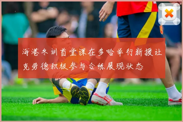 海港冬训首堂课在多哈举行新援让克劳德积极参与合练展现状态