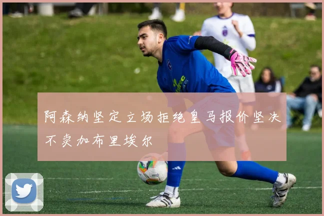 阿森纳坚定立场拒绝皇马报价坚决不卖加布里埃尔