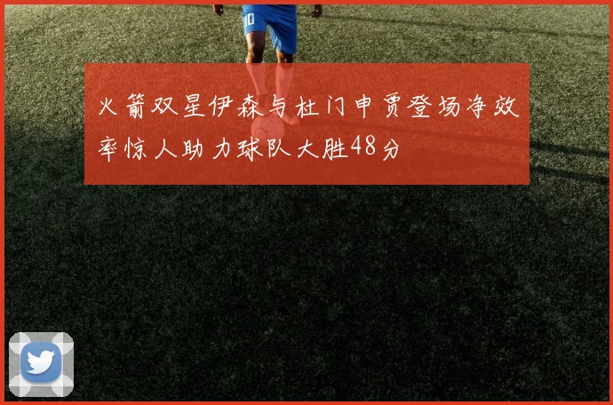 火箭双星伊森与杜门申贾登场净效率惊人助力球队大胜48分
