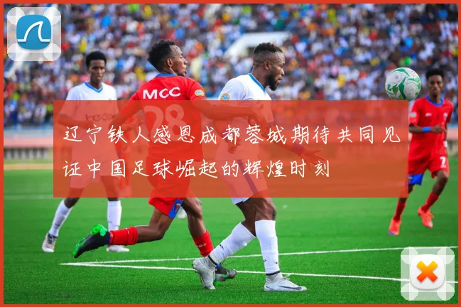 辽宁铁人感恩成都蓉城期待共同见证中国足球崛起的辉煌时刻