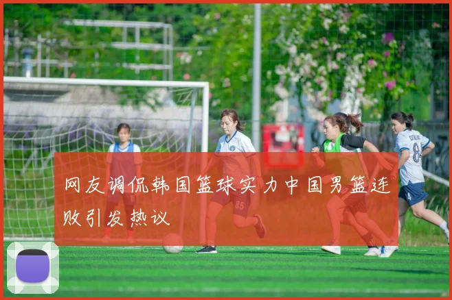 网友调侃韩国篮球实力中国男篮连败引发热议